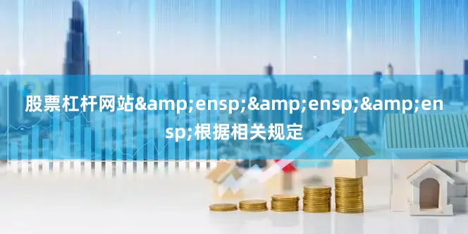 股票杠杆网站&ensp;&ensp;&ensp;根据相关规定