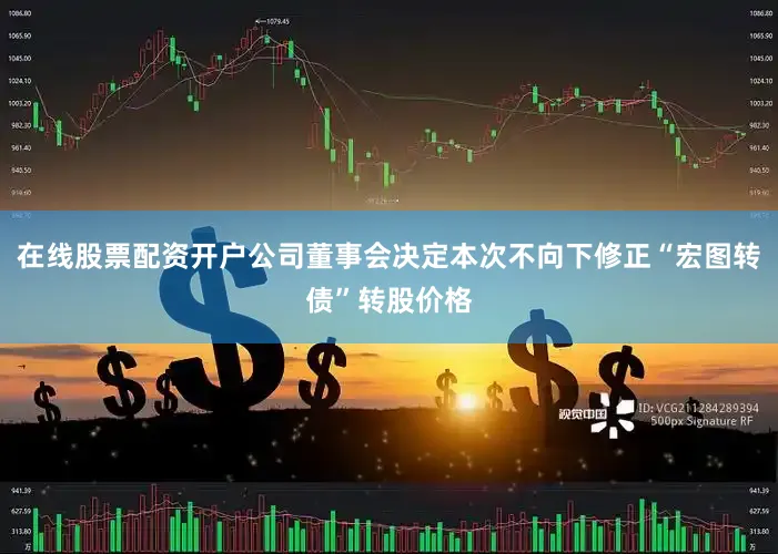 在线股票配资开户公司董事会决定本次不向下修正“宏图转债”转股价格