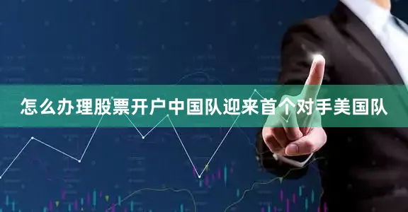 怎么办理股票开户中国队迎来首个对手美国队