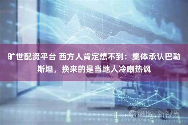 旷世配资平台 西方人肯定想不到：集体承认巴勒斯坦，换来的是当地人冷嘲热讽