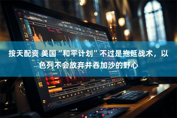 按天配资 美国“和平计划”不过是拖延战术，以色列不会放弃并吞加沙的野心