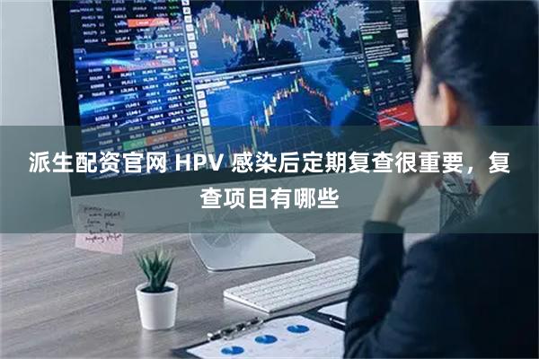 派生配资官网 HPV 感染后定期复查很重要，复查项目有哪些