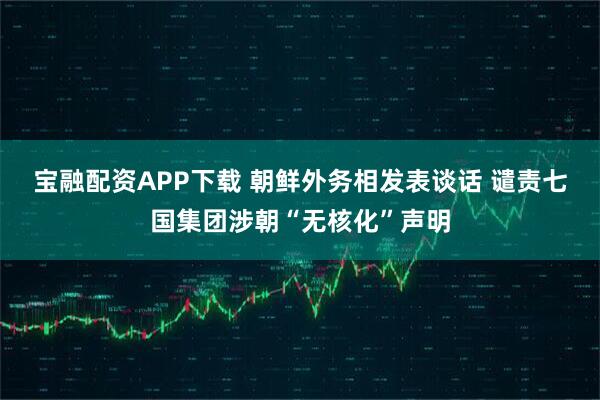 宝融配资APP下载 朝鲜外务相发表谈话 谴责七国集团涉朝“无核化”声明