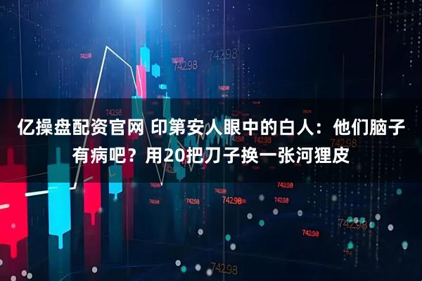 亿操盘配资官网 印第安人眼中的白人:他们脑子有病吧?用20把刀子换一张河狸皮