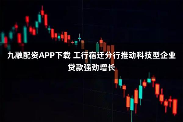 九融配资APP下载 工行宿迁分行推动科技型企业贷款强劲增长