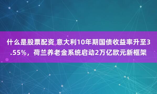 什么是股票配资 意大利10年期国债收益率升至3.55%，荷兰养老金系统启动2万亿欧元新框架