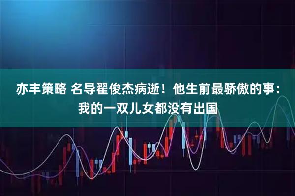 亦丰策略 名导翟俊杰病逝！他生前最骄傲的事：我的一双儿女都没有出国
