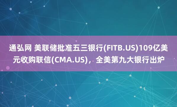 通弘网 美联储批准五三银行(FITB.US)109亿美元收购联信(CMA.US)，全美第九大银行出炉