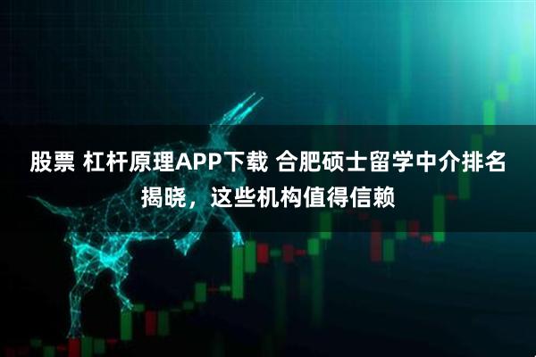 股票 杠杆原理APP下载 合肥硕士留学中介排名揭晓，这些机构值得信赖