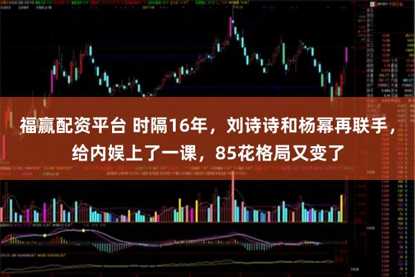 福赢配资平台 时隔16年，刘诗诗和杨幂再联手，给内娱上了一课，85花格局又变了