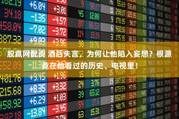 股赢网配资 酒后失言，为何让他陷入妄想？根源竟在他看过的历史、电视里！