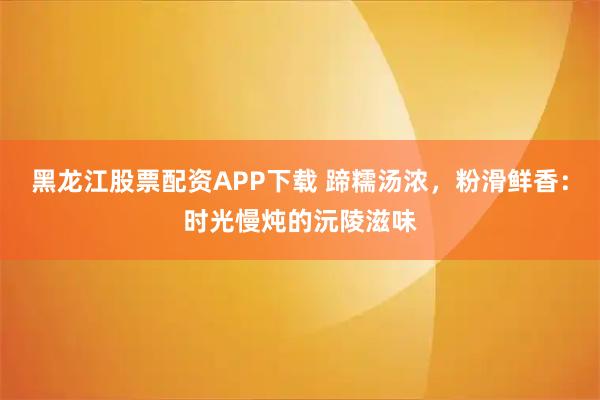 黑龙江股票配资APP下载 蹄糯汤浓，粉滑鲜香：时光慢炖的沅陵滋味
