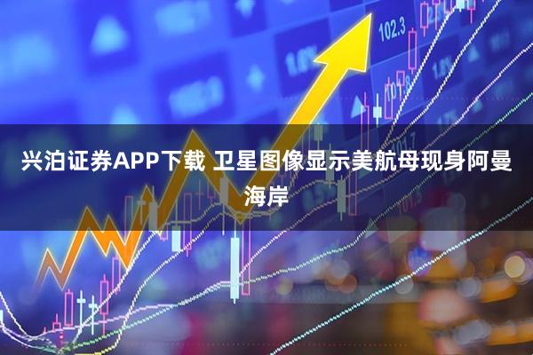 兴泊证券APP下载 卫星图像显示美航母现身阿曼海岸