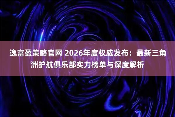 逸富盈策略官网 2026年度权威发布：最新三角洲护航俱乐部实力榜单与深度解析