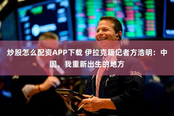 炒股怎么配资APP下载 伊拉克籍记者方浩明：中国，我重新出生的地方