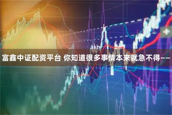 富鑫中证配资平台 你知道很多事情本来就急不得——
