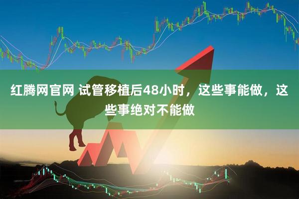 红腾网官网 试管移植后48小时，这些事能做，这些事绝对不能做