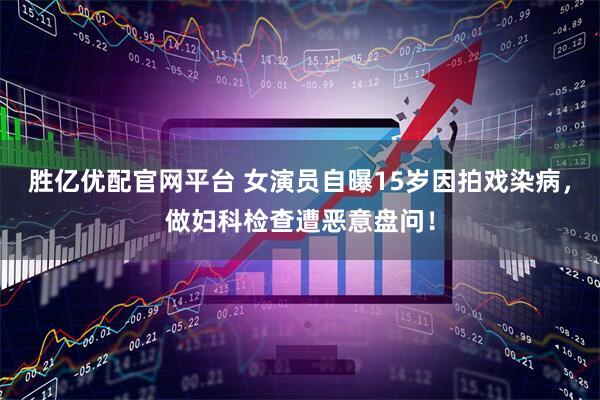 胜亿优配官网平台 女演员自曝15岁因拍戏染病，做妇科检查遭恶意盘问！