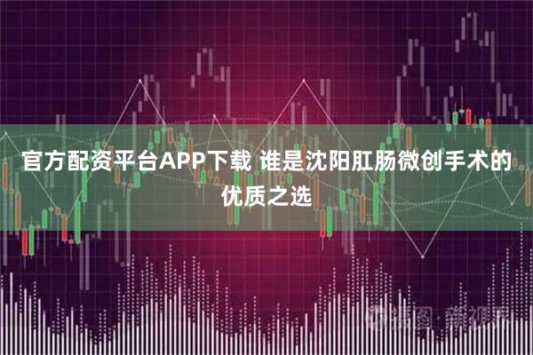 官方配资平台APP下载 谁是沈阳肛肠微创手术的优质之选