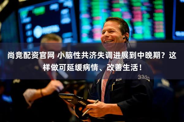 尚竞配资官网 小脑性共济失调进展到中晚期？这样做可延缓病情、改善生活！