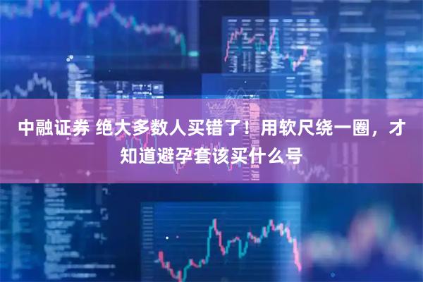 中融证券 绝大多数人买错了！用软尺绕一圈，才知道避孕套该买什么号