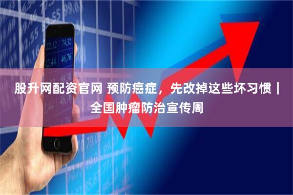 股升网配资官网 预防癌症，先改掉这些坏习惯｜全国肿瘤防治宣传周