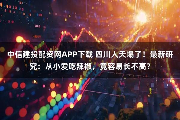 中信建投配资网APP下载 四川人天塌了!最新研究:从小爱吃辣椒,竟容易长不高?