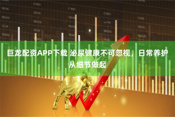 巨龙配资APP下载 泌尿健康不可忽视,日常养护从细节做起