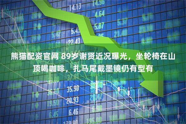 熊猫配资官网 89岁谢贤近况曝光，坐轮椅在山顶喝咖啡，扎马尾戴墨镜仍有型有