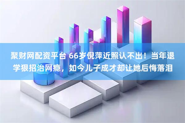 聚财网配资平台 66岁倪萍近照认不出！当年退学狠招治网瘾，如今儿子成才却让她后悔落泪