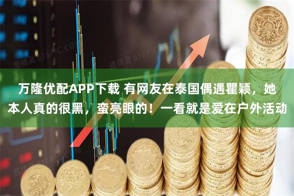 万隆优配APP下载 有网友在泰国偶遇瞿颖，她本人真的很黑，蛮亮眼的！一看就是爱在户外活动