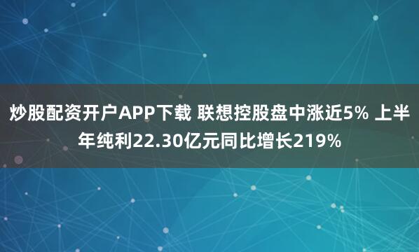 炒股配资开户APP下载 联想控股盘中涨近5% 上半年纯利22.30亿元同比增长219%